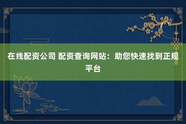 在线配资公司 配资查询网站：助您快速找到正规平台