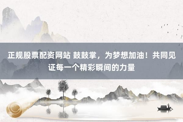 正规股票配资网站 鼓鼓掌,为梦想加油!共同见证每一个精彩瞬间的力量