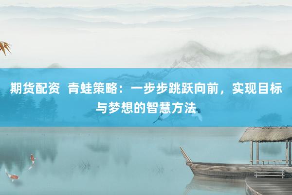 期货配资  青蛙策略：一步步跳跃向前，实现目标与梦想的智慧方法