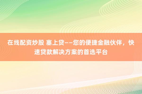 在线配资炒股 塞上贷——您的便捷金融伙伴，快速贷款解决方案的首选平台